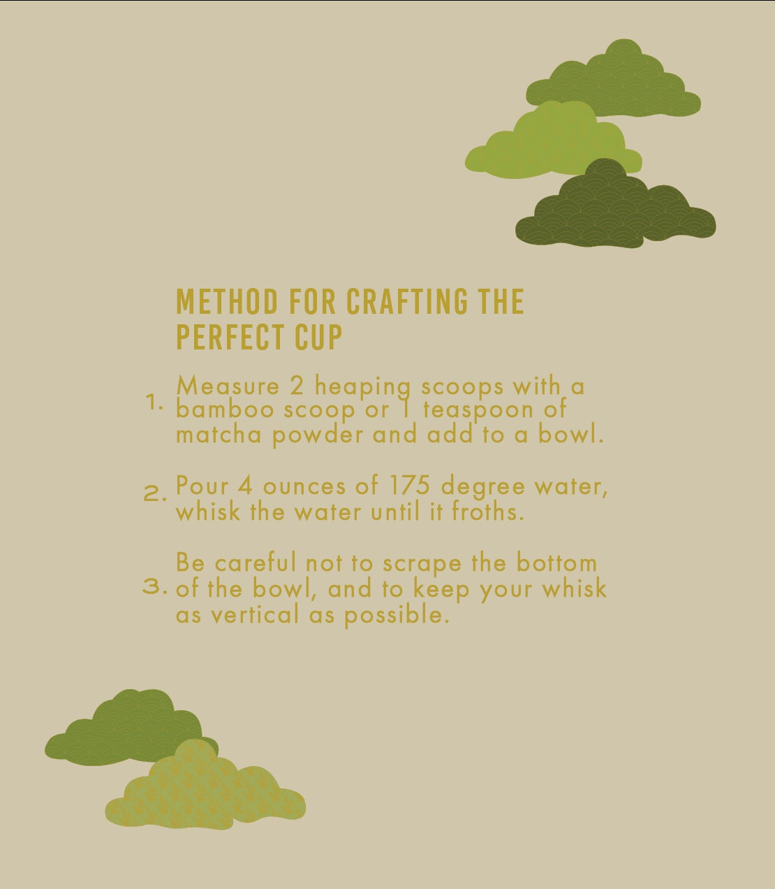 Instructions for crafting the perfect cup of matcha on a beige background with green matcha powder illustrations.

1. Measure 2 heaping scoops with a bamboo scoop or 1 teaspoon of matcha powder and add to a bowl.

2. Pour 4 ounces of 175 degree water, whisk the water until it froths.

3. Be careful not to scrape the bottom of the bowl, and to keep your whisk as vertical as possible.